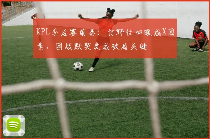 KPL季后赛前奏：打野位回暖成X因素，团战默契度成破局关键