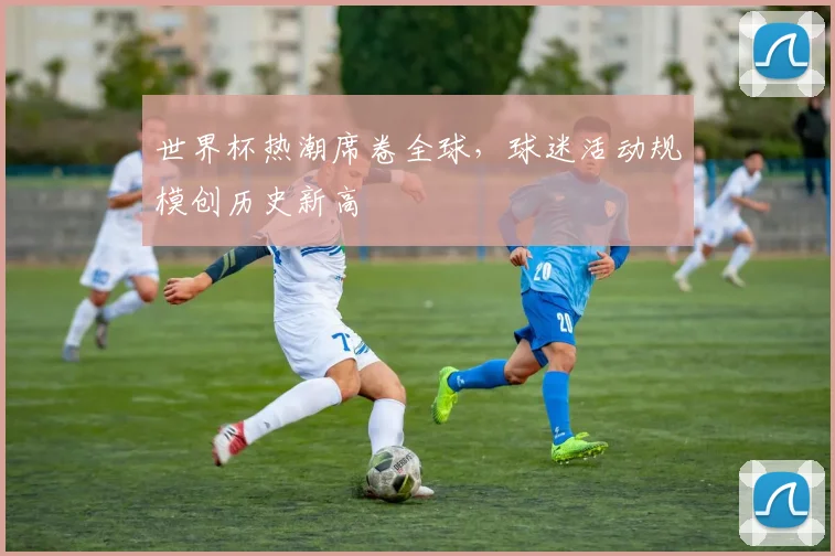 世界杯热潮席卷全球，球迷活动规模创历史新高