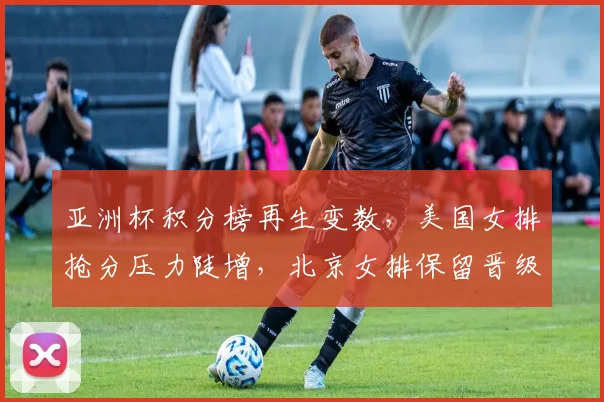 亚洲杯积分榜再生变数，美国女排抢分压力陡增，北京女排保留晋级希望