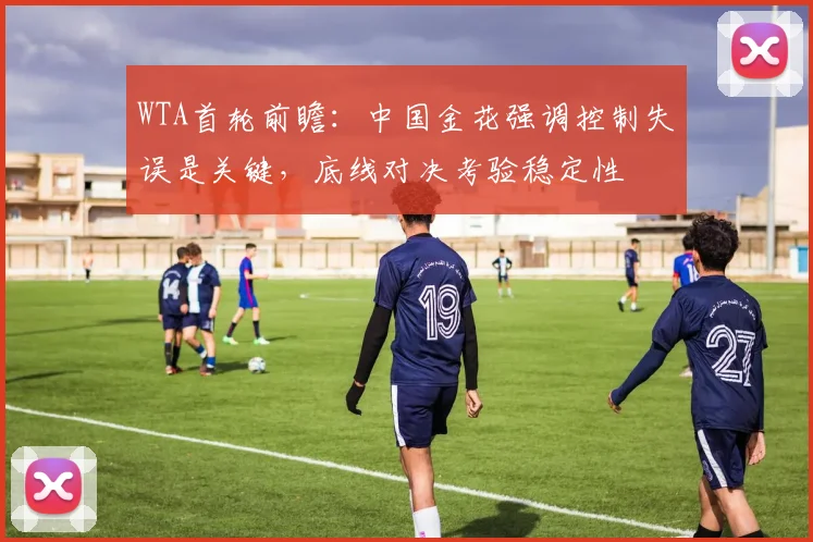 WTA首轮前瞻：中国金花强调控制失误是关键，底线对决考验稳定性