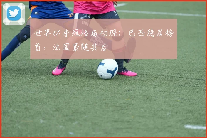 世界杯夺冠格局初现：巴西稳居榜首，法国紧随其后