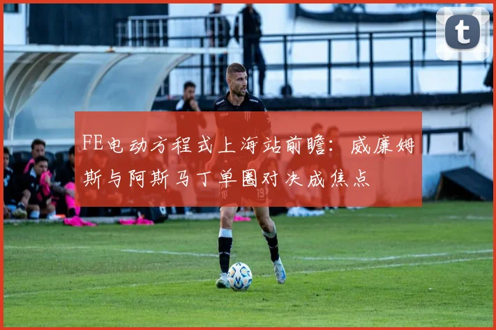 FE电动方程式上海站前瞻：威廉姆斯与阿斯马丁单圈对决成焦点