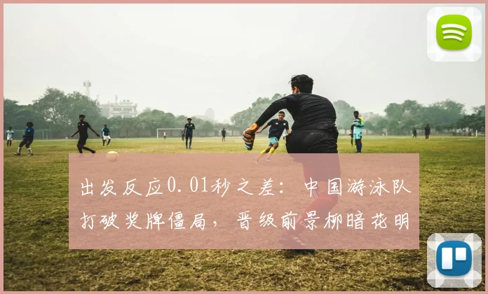 出发反应0.01秒之差：中国游泳队打破奖牌僵局，晋级前景柳暗花明