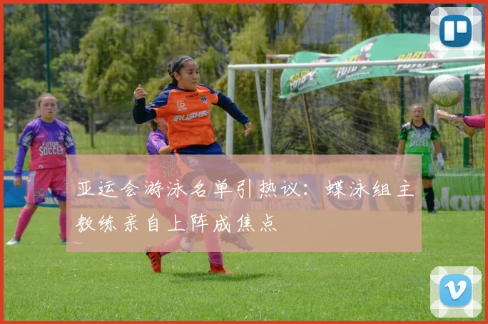 亚运会游泳名单引热议：蝶泳组主教练亲自上阵成焦点