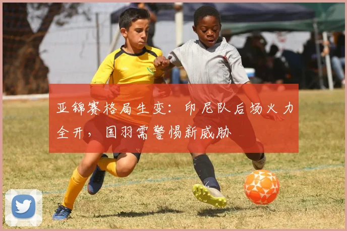亚锦赛格局生变：印尼队后场火力全开，国羽需警惕新威胁