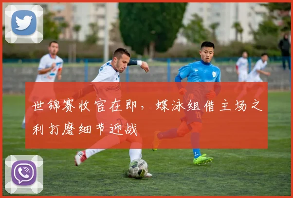 世锦赛收官在即，蝶泳组借主场之利打磨细节迎战