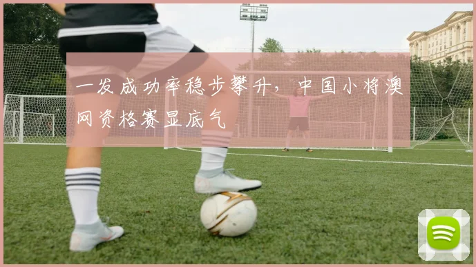 一发成功率稳步攀升，中国小将澳网资格赛显底气