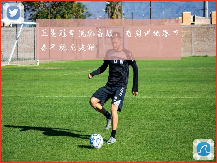 卫冕冠军抵韩备战，首周训练赛节奏平稳无波澜