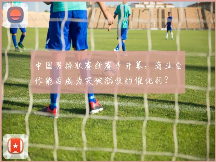 中国男排联赛新赛季开幕，商业合作能否成为突破瓶颈的催化剂？