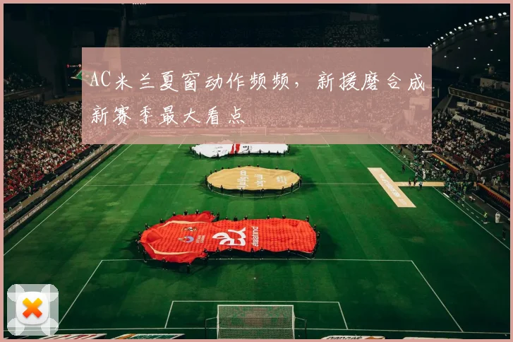 AC米兰夏窗动作频频，新援磨合成新赛季最大看点