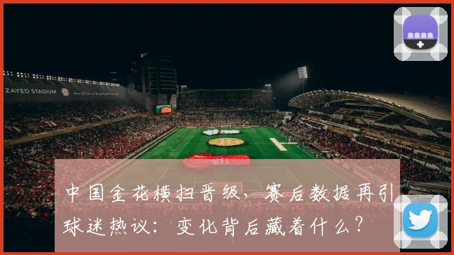 中国金花横扫晋级，赛后数据再引球迷热议：变化背后藏着什么？
