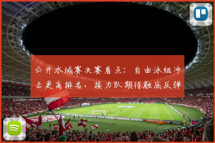 公开水域赛决赛看点：自由泳组冲击更高排名，接力队期待触底反弹