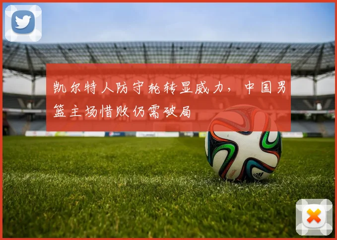 凯尔特人防守轮转显威力，中国男篮主场惜败仍需破局