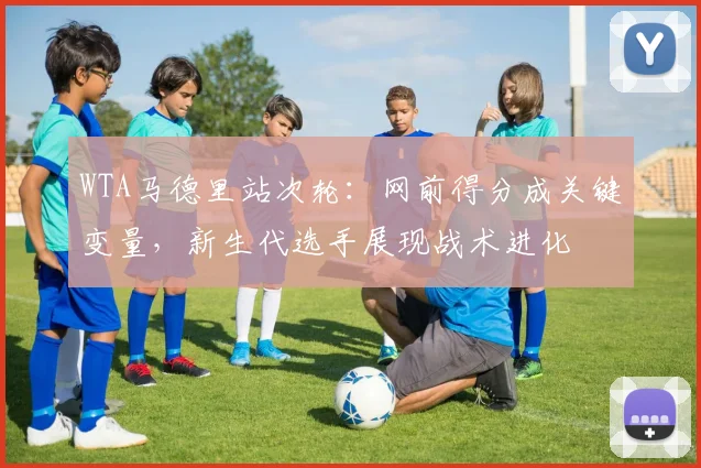 WTA马德里站次轮：网前得分成关键变量，新生代选手展现战术进化