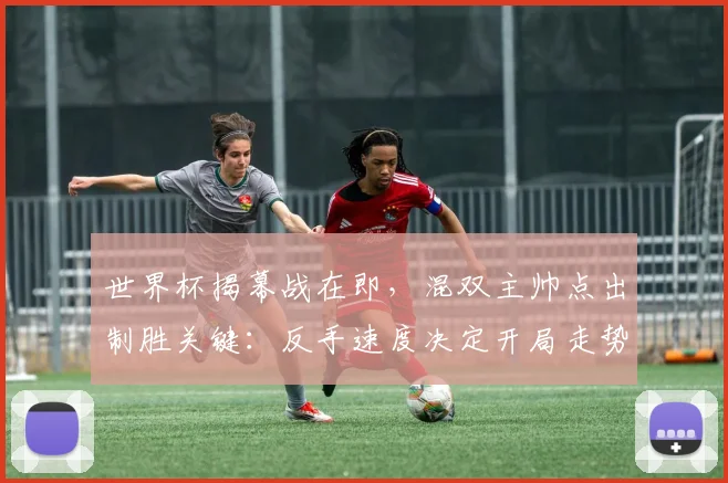 世界杯揭幕战在即，混双主帅点出制胜关键：反手速度决定开局走势
