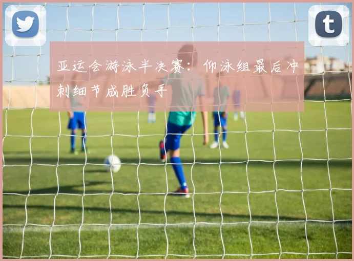 亚运会游泳半决赛：仰泳组最后冲刺细节成胜负手