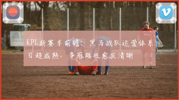 KPL新赛季前瞻：黑马战队运营体系日趋成熟，争冠路径愈发清晰