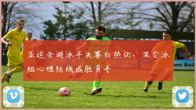 亚运会游泳半决赛白热化，混合泳组心理防线成胜负手