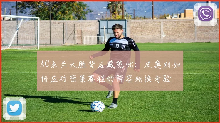 AC米兰大胜背后藏隐忧：皮奥利如何应对密集赛程的阵容轮换考验