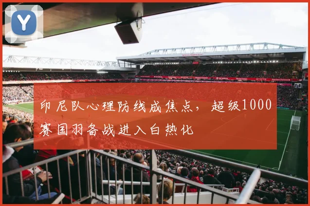 印尼队心理防线成焦点，超级1000赛国羽备战进入白热化