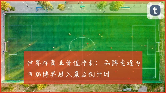 世界杯商业价值冲刺：品牌竞逐与市场博弈进入最后倒计时