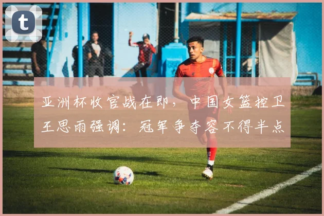 亚洲杯收官战在即，中国女篮控卫王思雨强调：冠军争夺容不得半点松懈