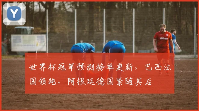 世界杯冠军预测榜单更新，巴西法国领跑，阿根廷德国紧随其后