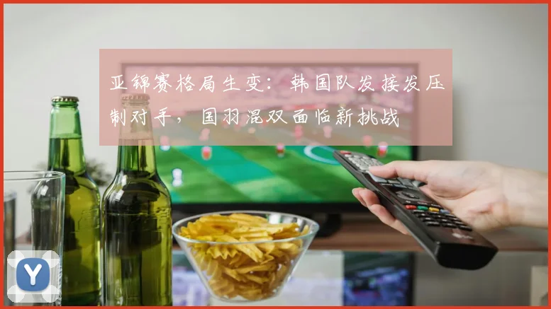 亚锦赛格局生变：韩国队发接发压制对手，国羽混双面临新挑战