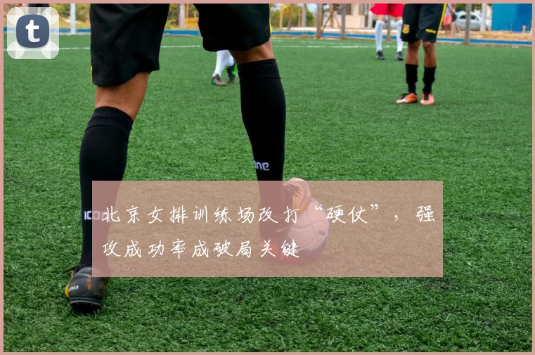 北京女排训练场改打“硬仗”，强攻成功率成破局关键