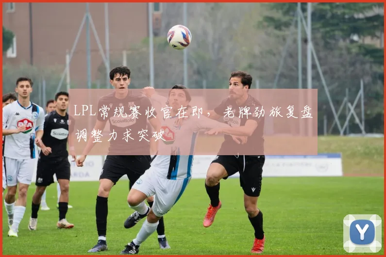 LPL常规赛收官在即，老牌劲旅复盘调整力求突破